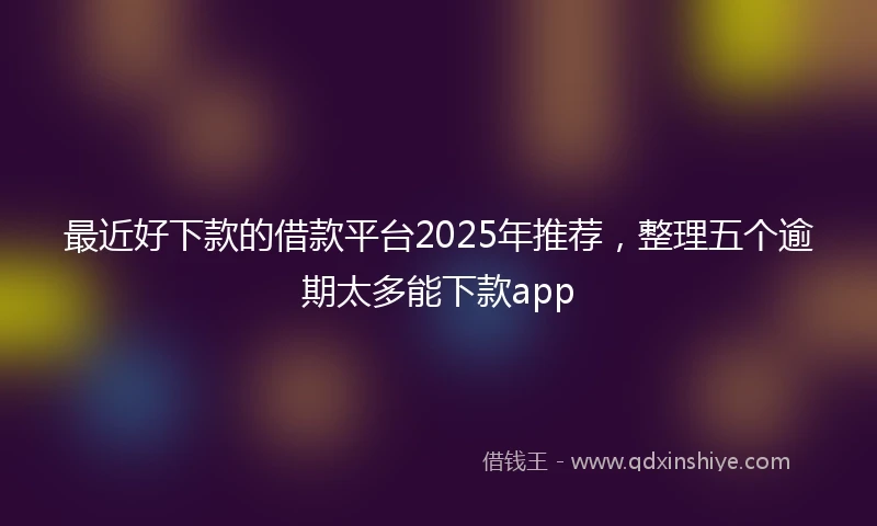 最近好下款的借款平台2025年推荐，整理五个逾期太多能下款app