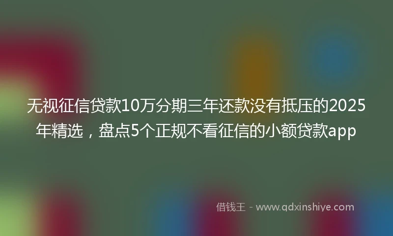 无视征信贷款10万分期三年还款没有抵压的2025年精选，盘点5个正规不看征信的小额贷款app