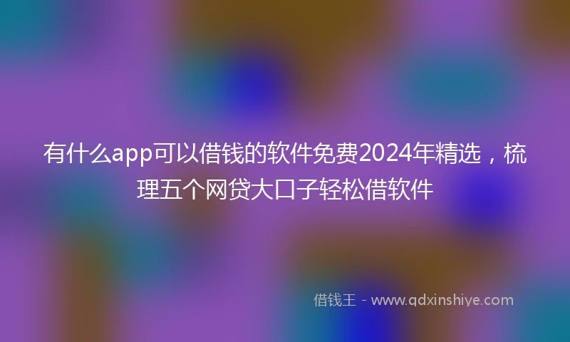 有什么app可以借钱的软件免费2024年精选，梳理五个网贷大口子轻松借软件
