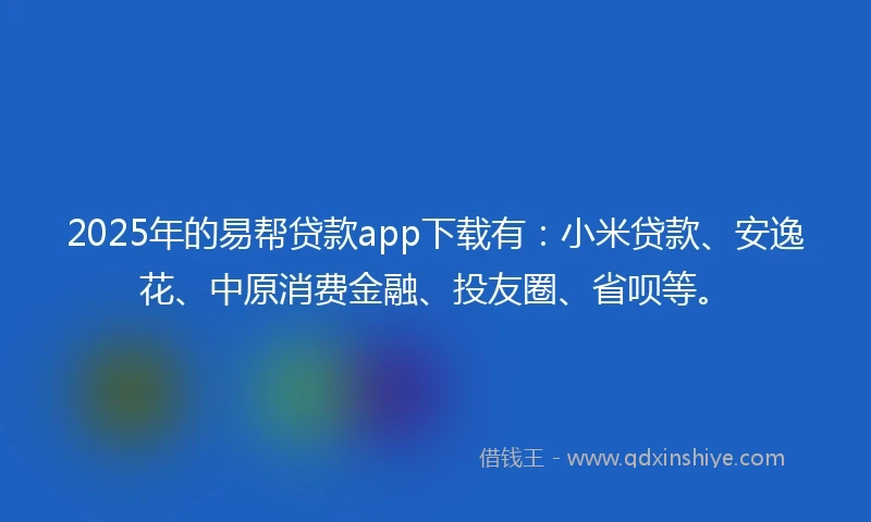 2025年的易帮贷款app下载有：小米贷款、安逸花、中原消费金融、投友圈、省呗等。