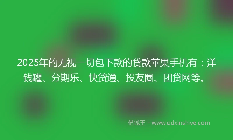 2025年的无视一切包下款的贷款苹果手机有：洋钱罐、分期乐、快贷通、投友圈、团贷网等。