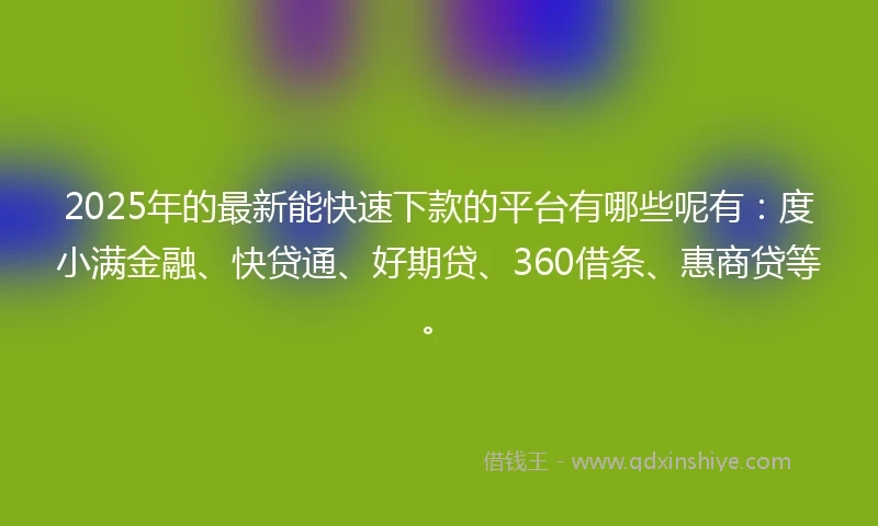 2025年的最新能快速下款的平台有哪些呢有：度小满金融、快贷通、好期贷、360借条、惠商贷等。