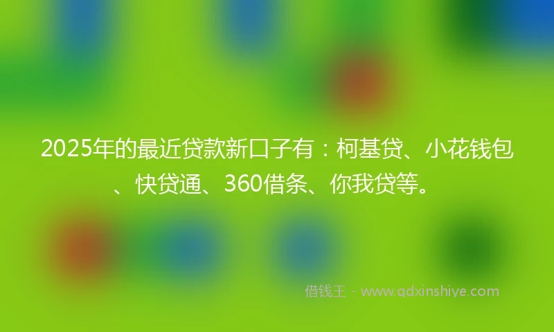 2025年的最近贷款新口子有：柯基贷、小花钱包、快贷通、360借条、你我贷等。