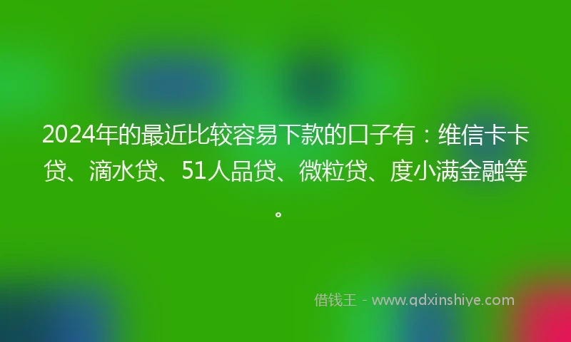 2024年的最近比较容易下款的口子有：维信卡卡贷、滴水贷、51人品贷、微粒贷、度小满金融等。