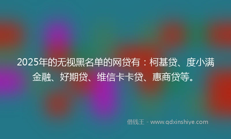2025年的无视黑名单的网贷有：柯基贷、度小满金融、好期贷、维信卡卡贷、惠商贷等。