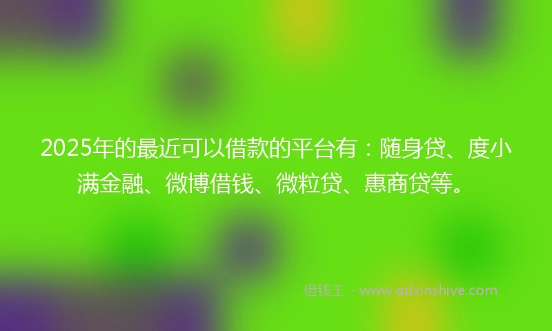 2025年的最近可以借款的平台有：随身贷、度小满金融、微博借钱、微粒贷、惠商贷等。