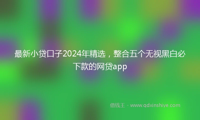 最新小贷口子2024年精选，整合五个无视黑白必下款的网贷app