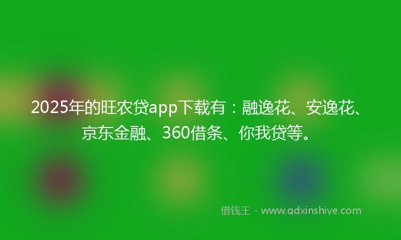 2025年的旺农贷app下载有：融逸花、安逸花、京东金融、360借条、你我贷等。