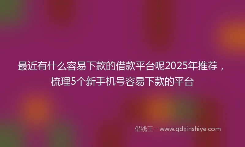 最近有什么容易下款的借款平台呢2025年推荐，梳理5个新手机号容易下款的平台