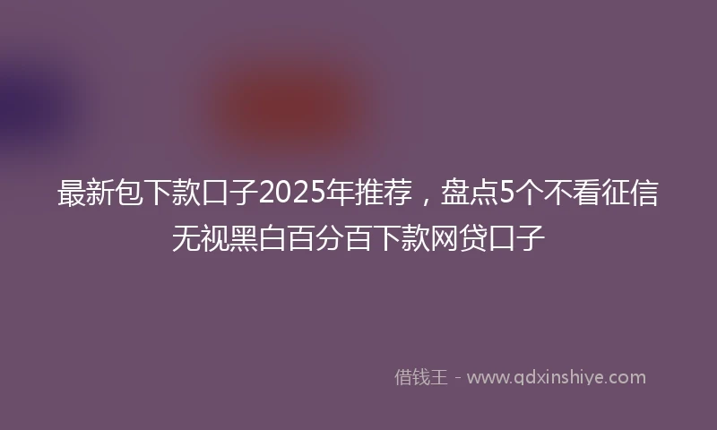 最新包下款口子2025年推荐，盘点5个不看征信无视黑白百分百下款网贷口子