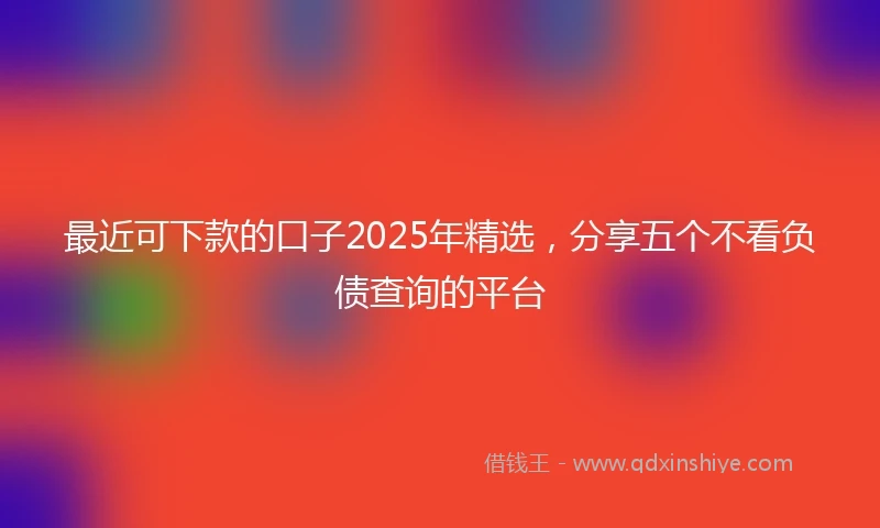 最近可下款的口子2025年精选，分享五个不看负债查询的平台