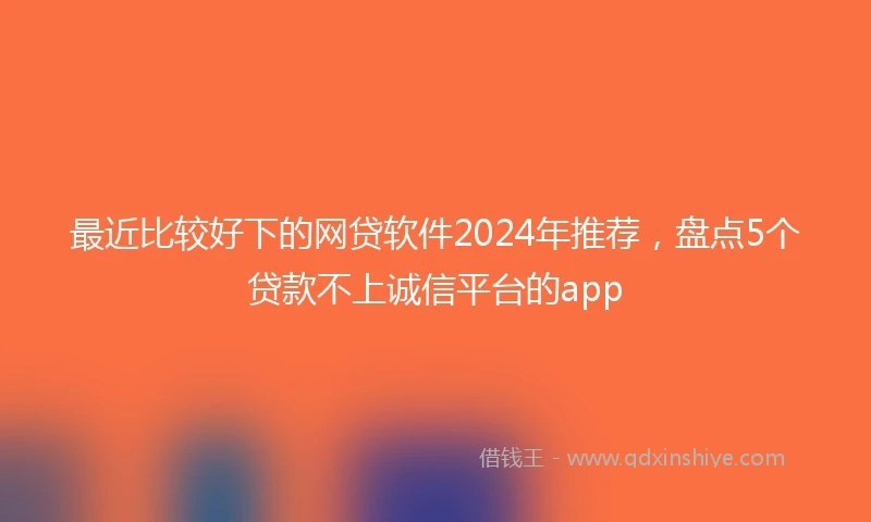 最近比较好下的网贷软件2024年推荐，盘点5个贷款不上诚信平台的app