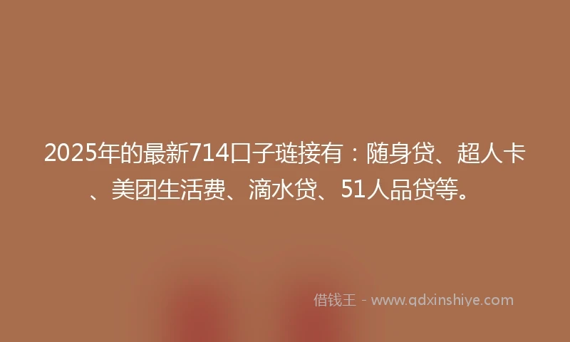 2025年的最新714口子琏接有：随身贷、超人卡、美团生活费、滴水贷、51人品贷等。