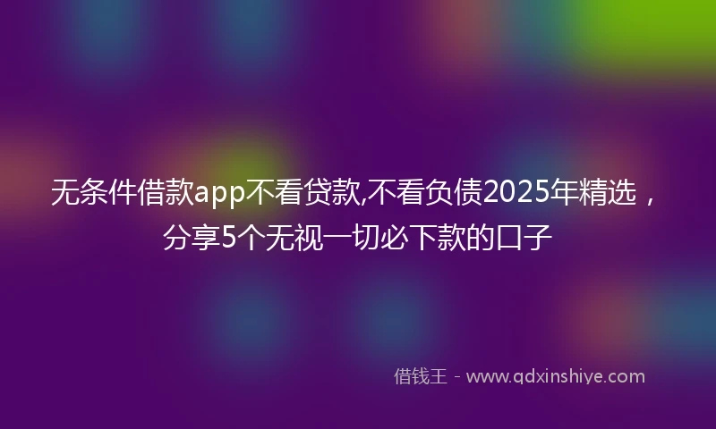 无条件借款app不看贷款,不看负债2025年精选,分享5个无视一切必下款的口子