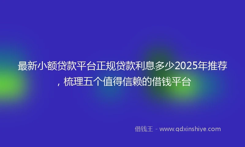 最新小额贷款平台正规贷款利息多少2025年推荐，梳理五个值得信赖的借钱平台