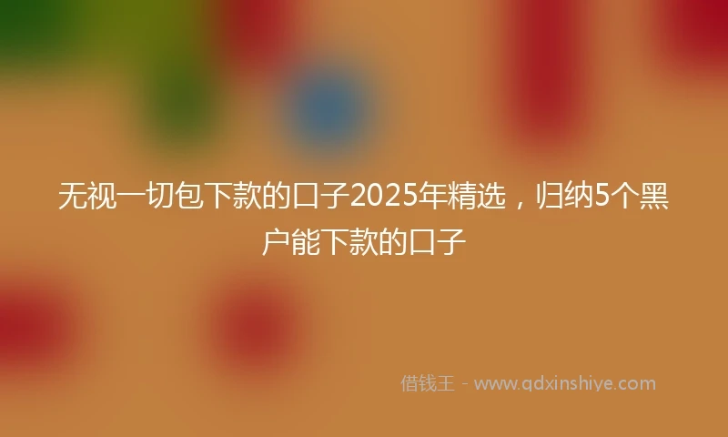无视一切包下款的口子2025年精选，归纳5个黑户能下款的口子