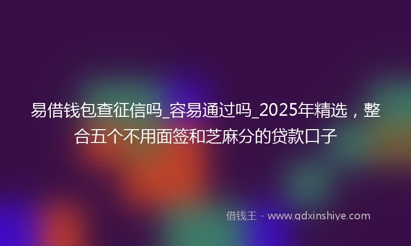 易借钱包查征信吗_容易通过吗_2025年精选，整合五个不用面签和芝麻分的贷款口子