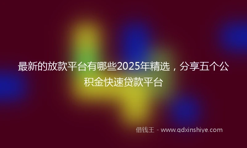 最新的放款平台有哪些2025年精选，分享五个公积金快速贷款平台