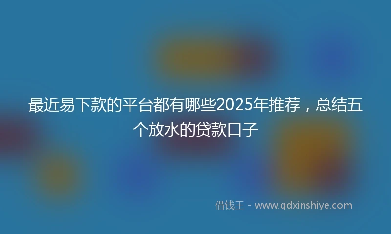 最近易下款的平台都有哪些2025年推荐，总结五个放水的贷款口子