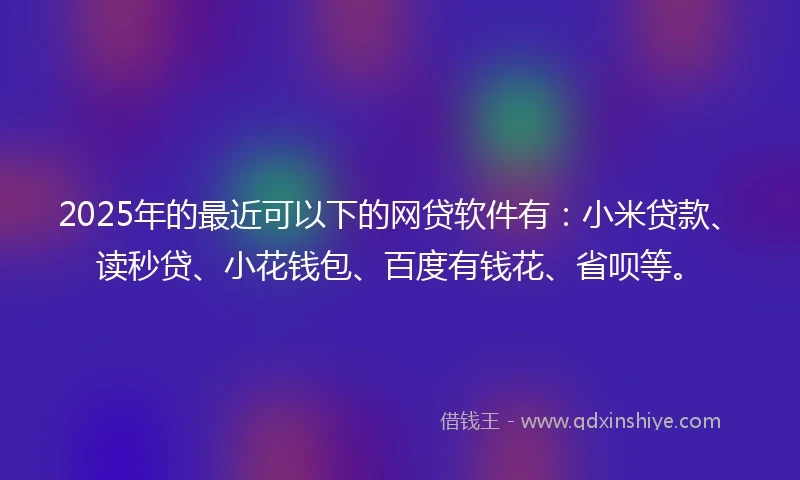 2025年的最近可以下的网贷软件有：小米贷款、读秒贷、小花钱包、百度有钱花、省呗等。