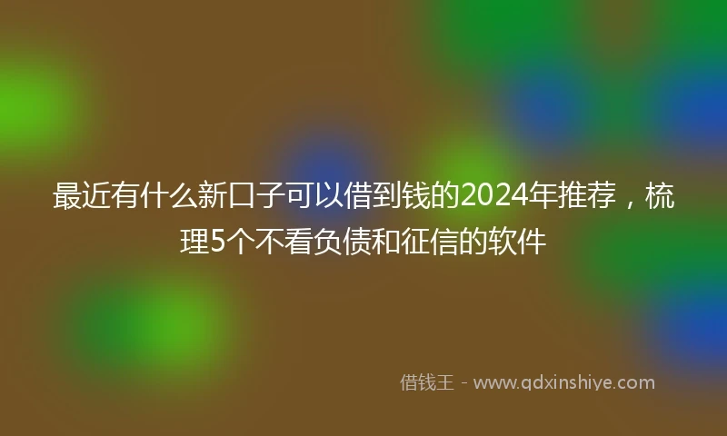 最近有什么新口子可以借到钱的2024年推荐，梳理5个不看负债和征信的软件