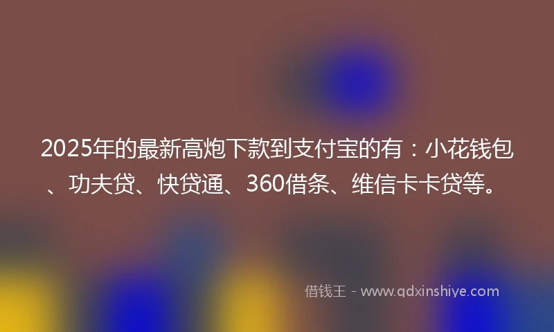 2025年的最新高炮下款到支付宝的有：小花钱包、功夫贷、快贷通、360借条、维信卡卡贷等。