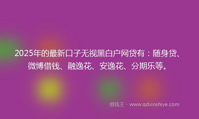 2025年的最新口子无视黑白户网贷有：随身贷、微博借钱、融逸花、安逸花、分期乐等。