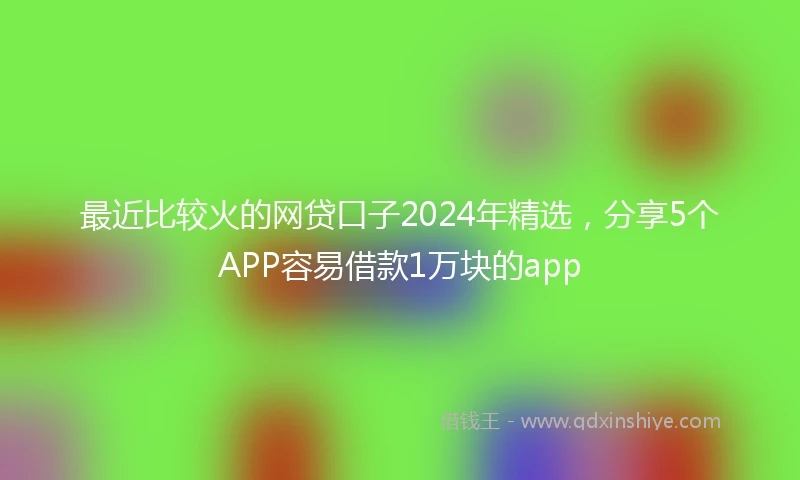 最近比较火的网贷口子2024年精选，分享5个APP容易借款1万块的app