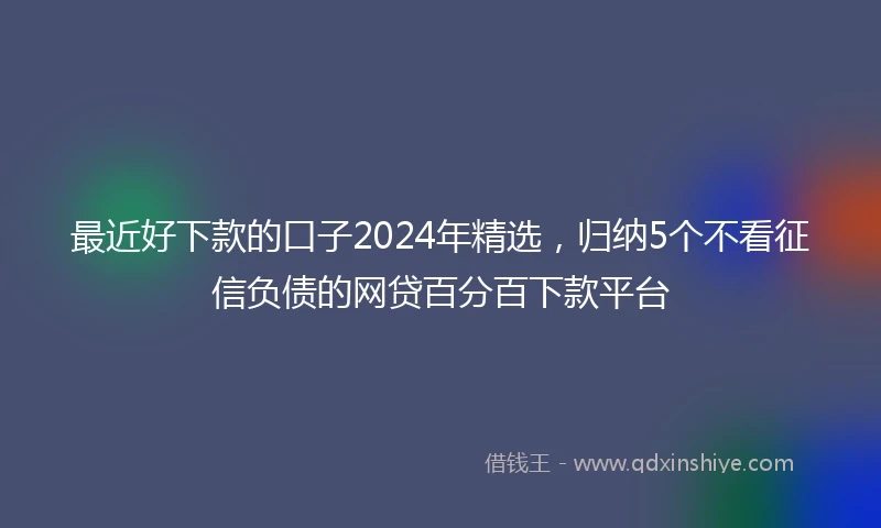 最近好下款的口子2024年精选，归纳5个不看征信负债的网贷百分百下款平台
