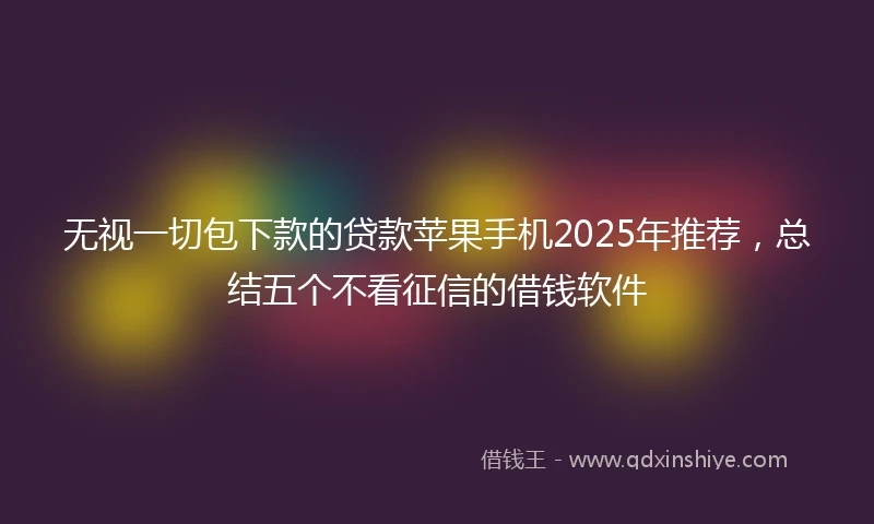 无视一切包下款的贷款苹果手机2025年推荐，总结五个不看征信的借钱软件