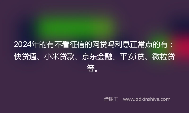 2024年的有不看征信的网贷吗利息正常点的有：快贷通、小米贷款、京东金融、平安i贷、微粒贷等。
