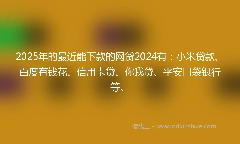2025年的最近能下款的网贷2024有：小米贷款、百度有钱花、信用卡贷、你我贷、平安口袋银行等。