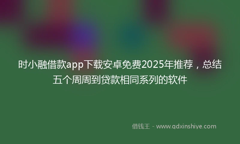 时小融借款app下载安卓免费2025年推荐，总结五个周周到贷款相同系列的软件