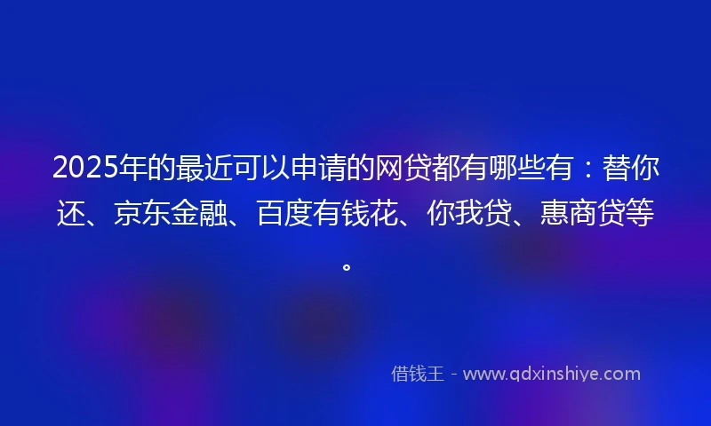 2025年的最近可以申请的网贷都有哪些有：替你还、京东金融、百度有钱花、你我贷、惠商贷等。