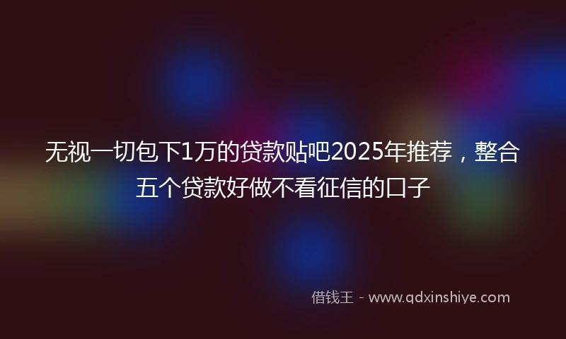 无视一切包下1万的贷款贴吧2025年推荐，整合五个贷款好做不看征信的口子