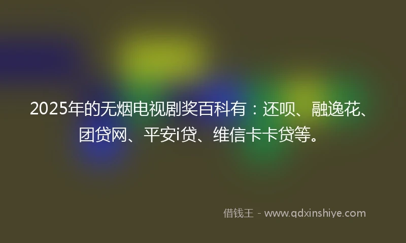 2025年的无烟电视剧奖百科有：还呗、融逸花、团贷网、平安i贷、维信卡卡贷等。