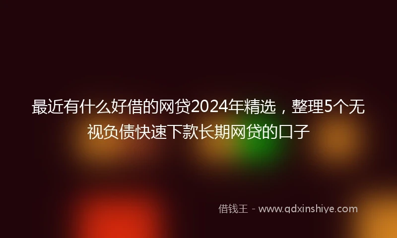 最近有什么好借的网贷2024年精选，整理5个无视负债快速下款长期网贷的口子