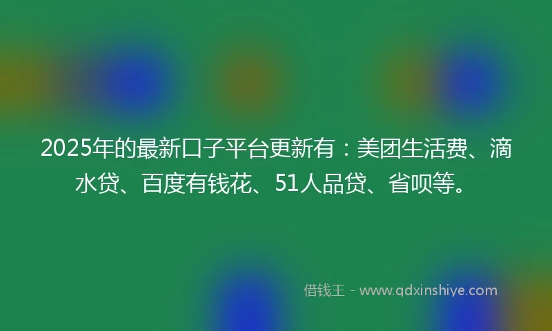 2025年的最新口子平台更新有：美团生活费、滴水贷、百度有钱花、51人品贷、省呗等。
