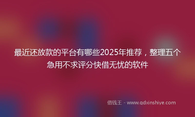 最近还放款的平台有哪些2025年推荐，整理五个急用不求评分快借无忧的软件