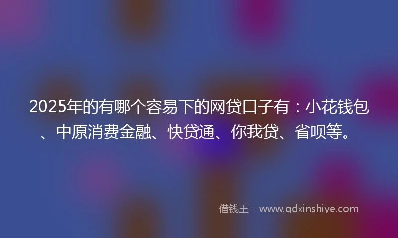 2025年的有哪个容易下的网贷口子有：小花钱包、中原消费金融、快贷通、你我贷、省呗等。