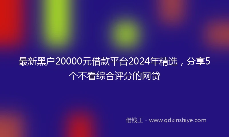 最新黑户20000元借款平台2024年精选，分享5个不看综合评分的网贷