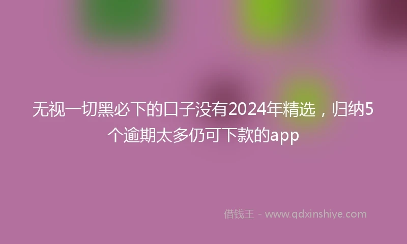 无视一切黑必下的口子没有2024年精选，归纳5个逾期太多仍可下款的app