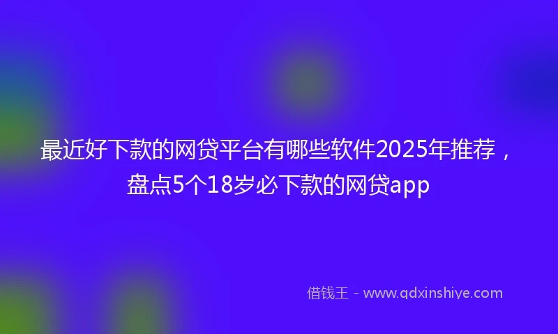 最近好下款的网贷平台有哪些软件2025年推荐，盘点5个18岁必下款的网贷app