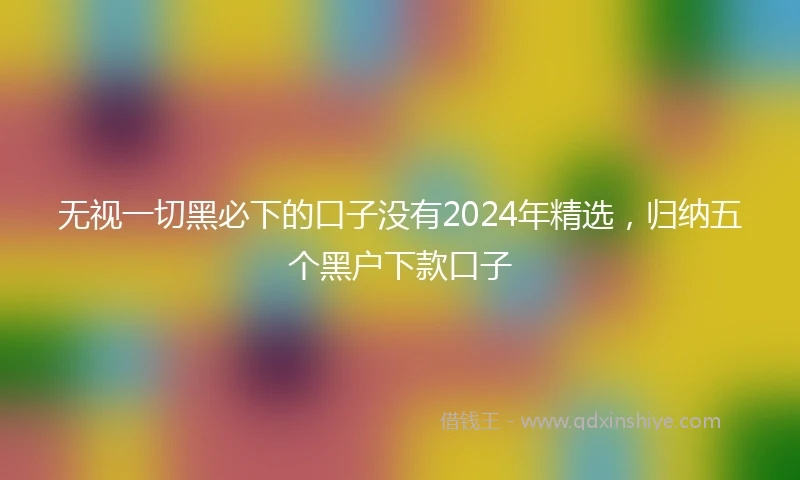 无视一切黑必下的口子没有2024年精选，归纳五个黑户下款口子