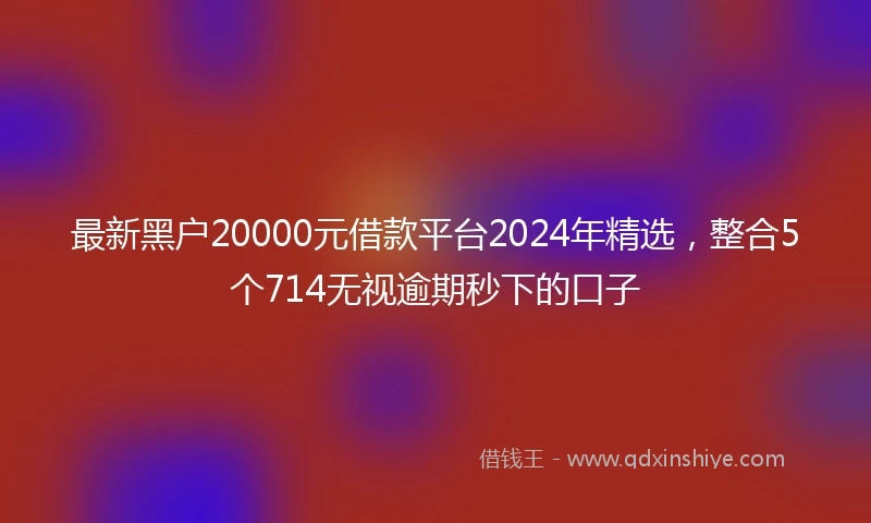 最新黑户20000元借款平台2024年精选，整合5个714无视逾期秒下的口子