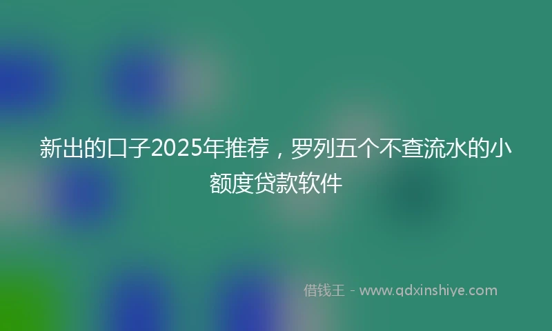 新出的口子2025年推荐，罗列五个不查流水的小额度贷款软件