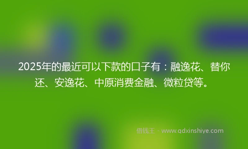 2025年的最近可以下款的口子有：融逸花、替你还、安逸花、中原消费金融、微粒贷等。