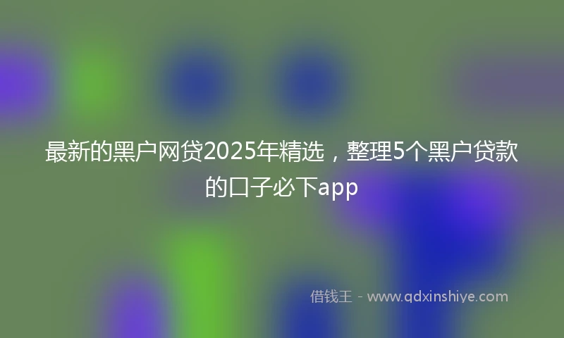 最新的黑户网贷2025年精选，整理5个黑户贷款的口子必下app
