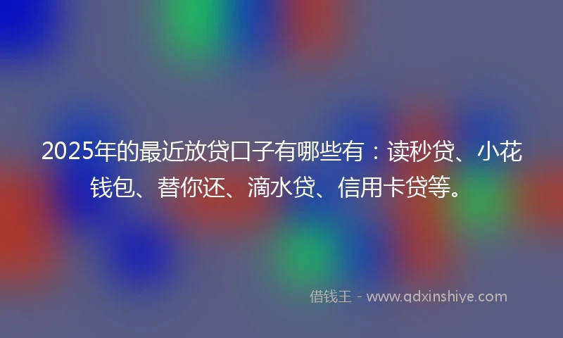 2025年的最近放贷口子有哪些有：读秒贷、小花钱包、替你还、滴水贷、信用卡贷等。