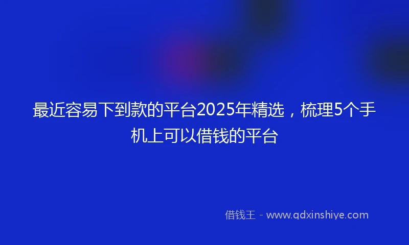 最近容易下到款的平台2025年精选，梳理5个手机上可以借钱的平台